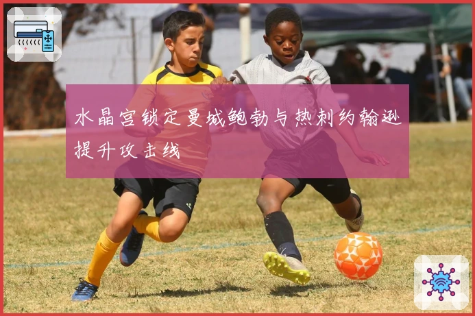 水晶宫锁定曼城鲍勃与热刺约翰逊提升攻击线