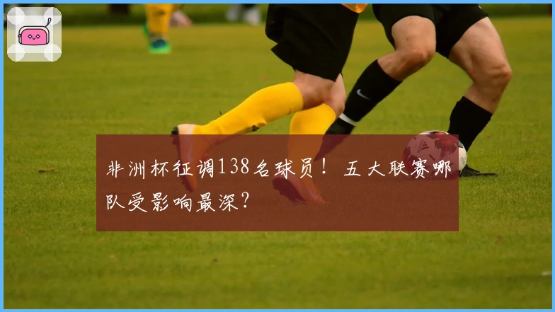 非洲杯征调138名球员！五大联赛哪队受影响最深？