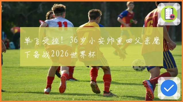 单飞受挫！36岁小安帅重回父亲麾下备战2026世界杯