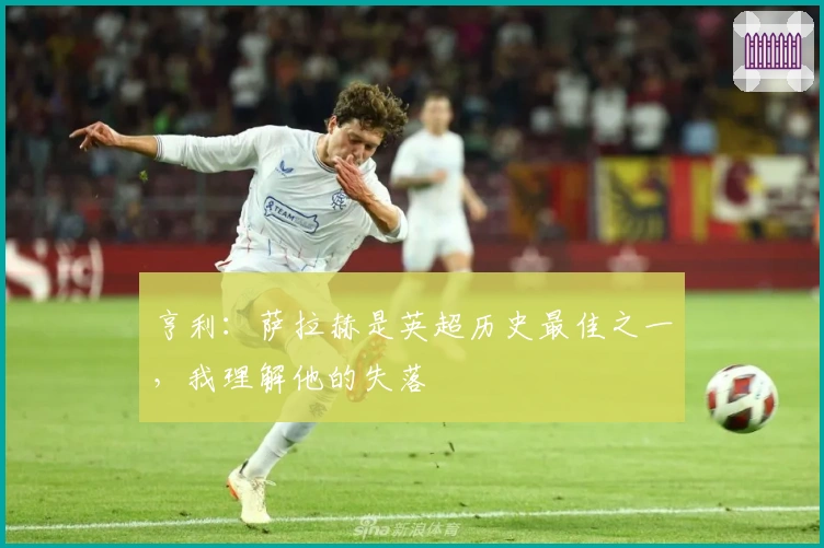 亨利：萨拉赫是英超历史最佳之一，我理解他的失落