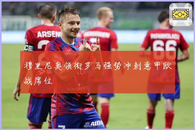 穆里尼奥领衔罗马强势冲刺意甲欧战席位