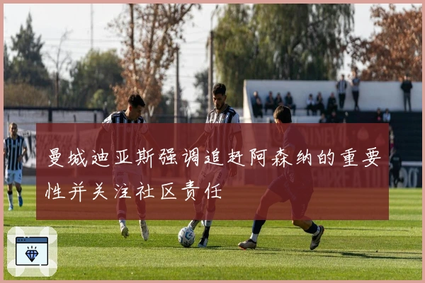 曼城迪亚斯强调追赶阿森纳的重要性并关注社区责任