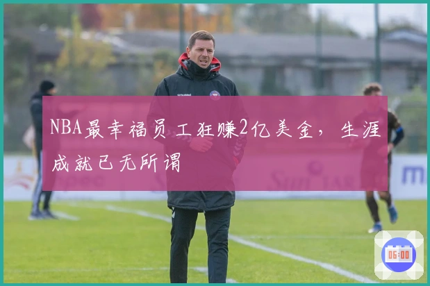 NBA最幸福员工狂赚2亿美金，生涯成就已无所谓