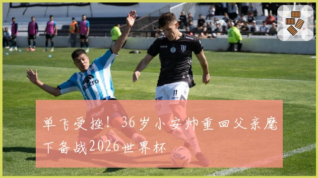 单飞受挫！36岁小安帅重回父亲麾下备战2026世界杯