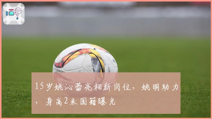 15岁姚沁蕾亮相新岗位，姚明助力，身高2米国籍曝光