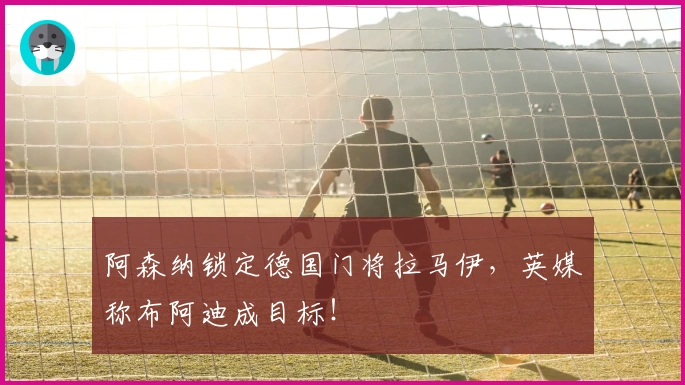 阿森纳锁定德国门将拉马伊，英媒称布阿迪成目标！