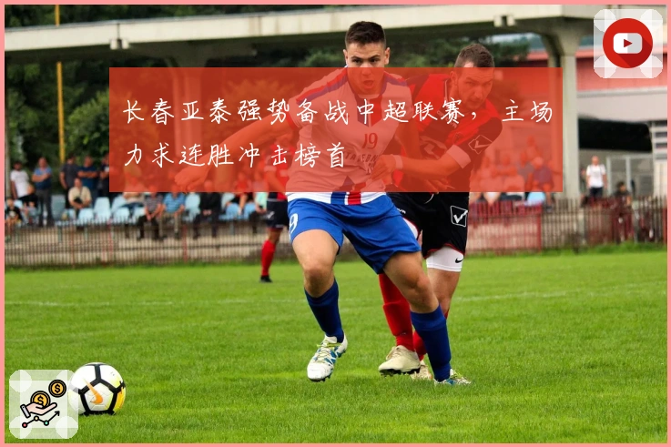 长春亚泰强势备战中超联赛，主场力求连胜冲击榜首